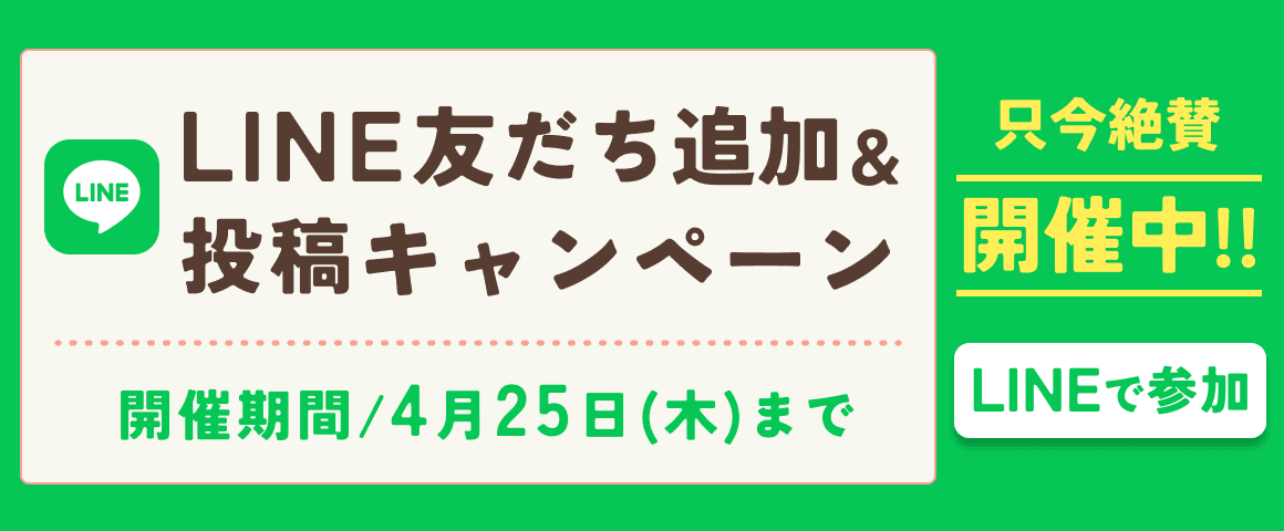 LINE友だち追加＆投稿キャンペーン 開催期間/4月25日（木）まで 只今絶賛開催中!! LINEで参加